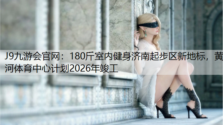 J9九游会官网：180斤室内健身济南起步区新地标，黄河体育中心计划2026年竣工