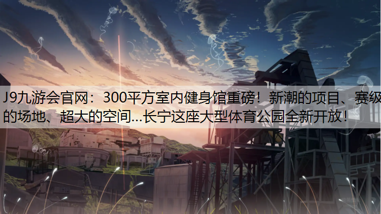 J9九游会官网：300平方室内健身馆重磅！新潮的项目、赛级的场地、超大的空间…长宁这座大型体育公园全新开放！